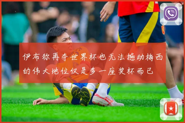 伊布称再夺世界杯也无法撼动梅西的伟大地位仅是多一座奖杯而已
