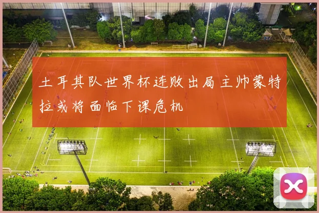 土耳其队世界杯连败出局主帅蒙特拉或将面临下课危机