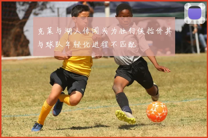 克莱与湖人传闻或为独行侠抬价其与球队年轻化进程不匹配