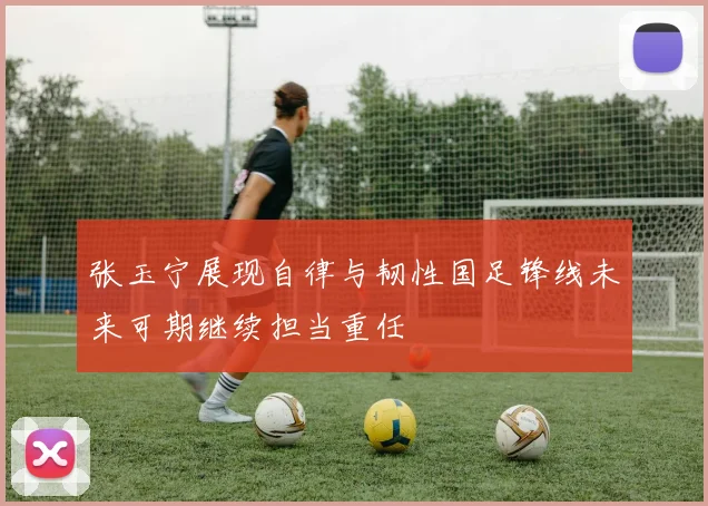 张玉宁展现自律与韧性国足锋线未来可期继续担当重任
