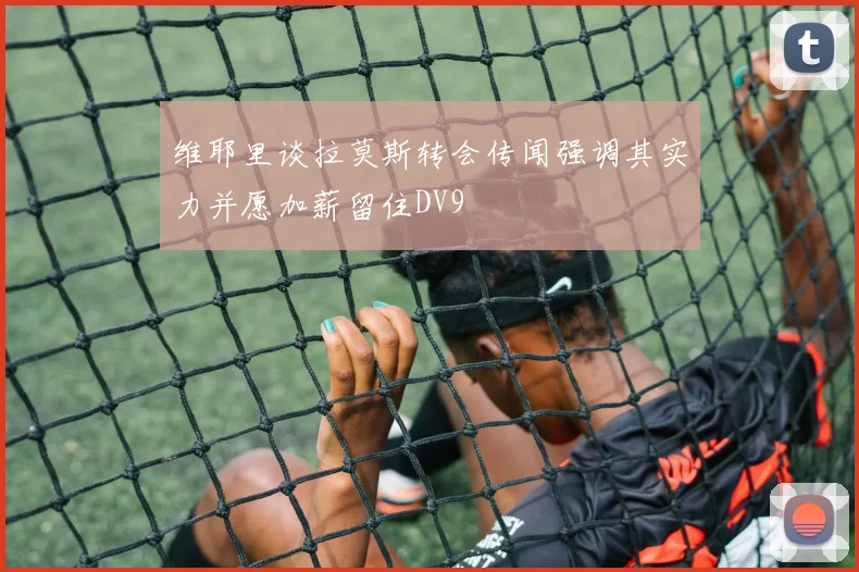 维耶里谈拉莫斯转会传闻强调其实力并愿加薪留住DV9