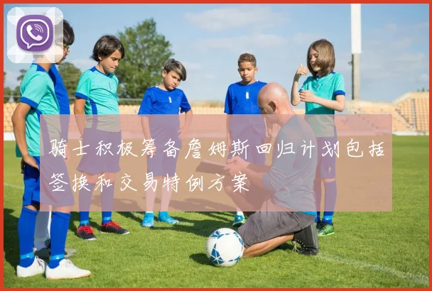 骑士积极筹备詹姆斯回归计划包括签换和交易特例方案