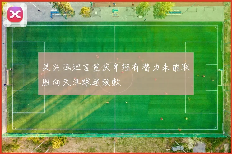 吴兴涵坦言重庆年轻有潜力未能取胜向天津球迷致歉