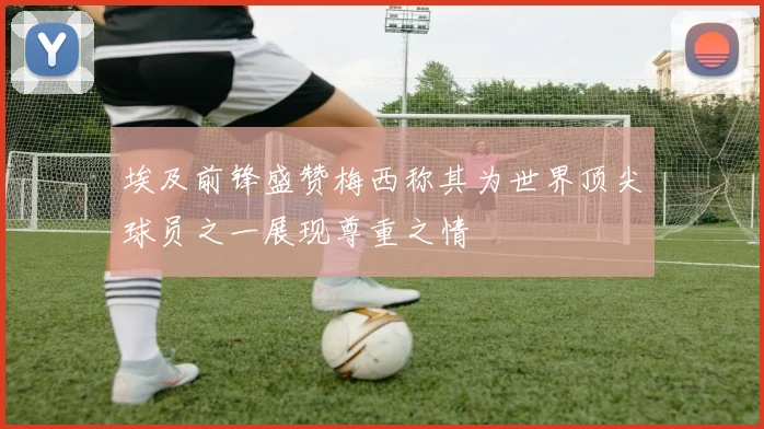 埃及前锋盛赞梅西称其为世界顶尖球员之一展现尊重之情