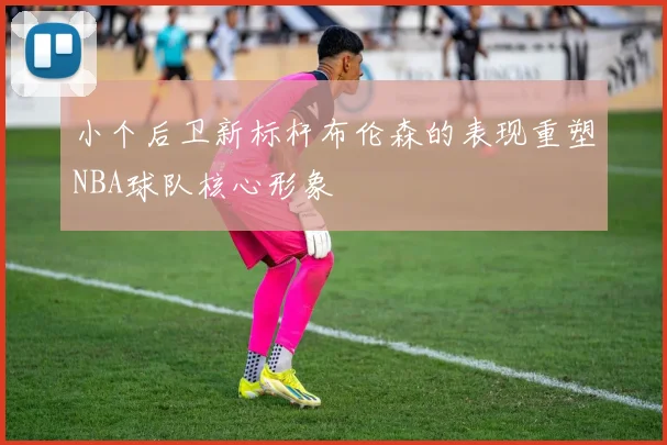 小个后卫新标杆布伦森的表现重塑NBA球队核心形象