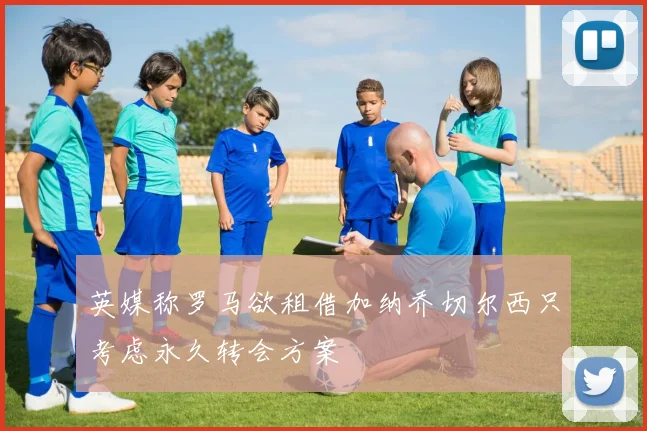 英媒称罗马欲租借加纳乔切尔西只考虑永久转会方案