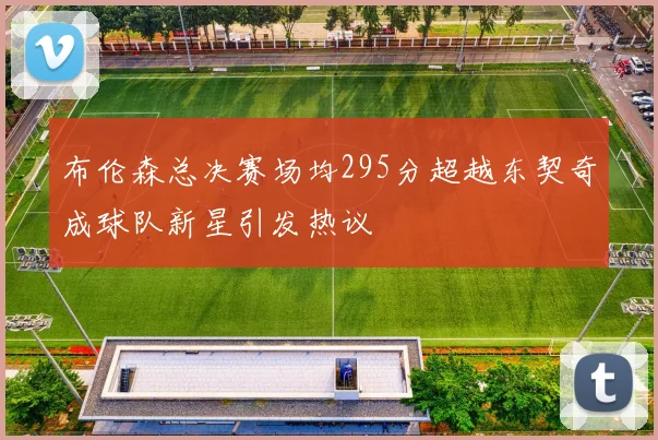 布伦森总决赛场均295分超越东契奇成球队新星引发热议
