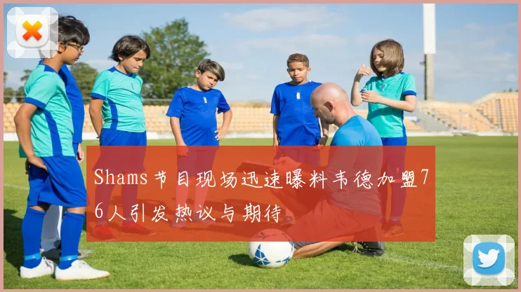 Shams节目现场迅速曝料韦德加盟76人引发热议与期待