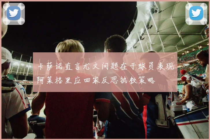 卡萨诺直言尤文问题在于球员表现阿莱格里应回家反思执教策略