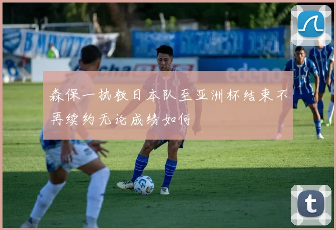 森保一执教日本队至亚洲杯结束不再续约无论成绩如何