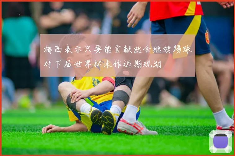 梅西表示只要能贡献就会继续踢球对下届世界杯未作远期规划